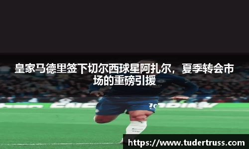 皇家马德里签下切尔西球星阿扎尔，夏季转会市场的重磅引援