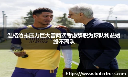 温格透露压力巨大曾两次考虑辞职为球队利益始终不离队